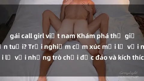 gái call girl việt nam Khám phá thế giới sex trực tuyến: Hơn tuổi? Trải nghiệm cảm xúc mới lạ với những trò chơi độc đáo và kích thích người lớn