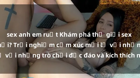 sex anh em ruột Khám phá thế giới sex trực tuyến: Hơn tuổi? Trải nghiệm cảm xúc mới lạ với những trò chơi độc đáo và kích thích người lớn
