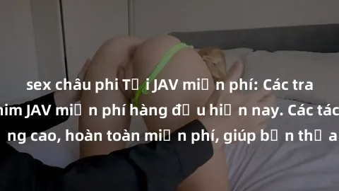 sex châu phi Tải JAV miễn phí: Các trang web cung cấp phim JAV miễn phí hàng đầu hiện nay. Các tác phẩm chất lượng cao, hoàn toàn miễn phí, giúp bạn thỏa mãn niềm đam mê mà không tốn kém.