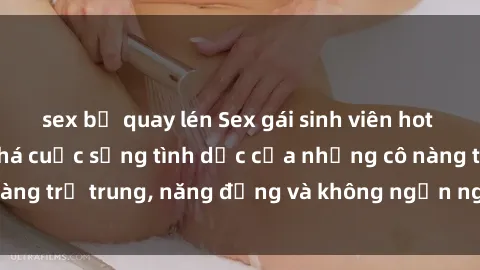 sex bị quay lén Sex gái sinh viên hot nhất: Cùng khám phá cuộc sống tình dục của những cô nàng trẻ trung, năng động và không ngần ngại thử nghiệm!