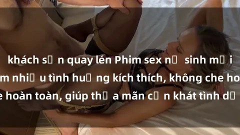khách sạn quay lén Phim sex nữ sinh mới nhất: Trải nghiệm nhiều tình huống kích thích, không che hoàn toàn, giúp thỏa mãn cơn khát tình dục của các bạn trẻ