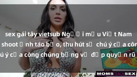 sex gái tây vietsub Người mẫu Việt Nam gây sốt với loạt shoot ảnh táo bạo, thu hút sự chú ý của công chúng bằng vẻ đẹp quyến rũ và gợi cảm.