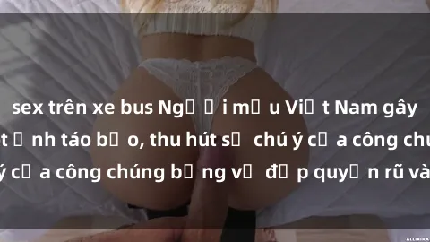 sex trên xe bus Người mẫu Việt Nam gây sốt với loạt shoot ảnh táo bạo, thu hút sự chú ý của công chúng bằng vẻ đẹp quyến rũ và gợi cảm.