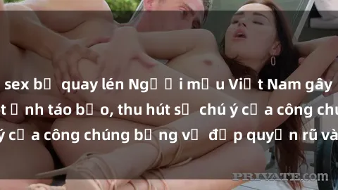 sex bị quay lén Người mẫu Việt Nam gây sốt với loạt shoot ảnh táo bạo, thu hút sự chú ý của công chúng bằng vẻ đẹp quyến rũ và gợi cảm.