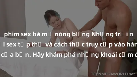 phim sex bà mẹ nóng bỏng Những trải nghiệm mới lạ với sex tập thể và cách thức truy cập vào hành lang đam mê của bạn. Hãy khám phá những khoái cảm đầy kích thích với tập thể hấp dẫn!