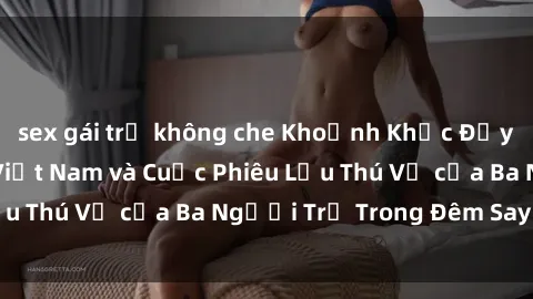sex gái trẻ không che Khoảnh Khắc Đầy Kịch Tính: Sex  Việt Nam và Cuộc Phiêu Lưu Thú Vị của Ba Người Trẻ Trong Đêm Say Đắm