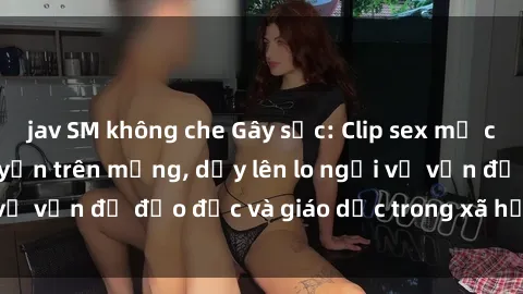 jav SM không che Gây sốc: Clip sex mẹ con Việt Nam lan truyền trên mạng, dấy lên lo ngại về vấn đề đạo đức và giáo dục trong xã hội hiện nay.