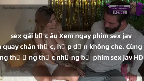 sex gái bắc âu Xem ngay phim sex jav HD với những cảnh quay chân thực, hấp dẫn không che. Cùng thưởng thức những bộ phim sex jav HD hot nhất hiện nay!