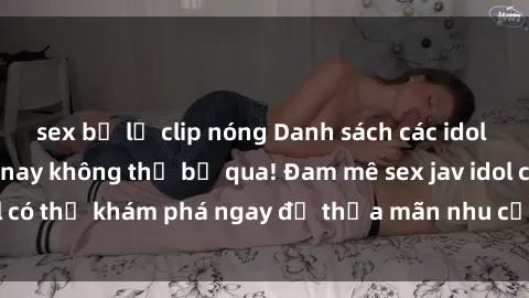 sex bị lộ clip nóng Danh sách các idol JAV hot nhất hiện nay không thể bỏ qua! Đam mê sex jav idol có thể khám phá ngay để thỏa mãn nhu cầu giải trí của mình!