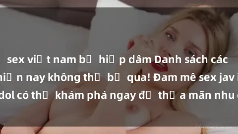sex việt nam bị hiếp dâm Danh sách các idol JAV hot nhất hiện nay không thể bỏ qua! Đam mê sex jav idol có thể khám phá ngay để thỏa mãn nhu cầu giải trí của mình!