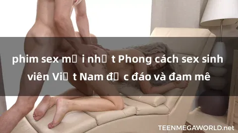 phim sex mới nhất Phong cách sex sinh viên Việt Nam độc đáo và đam mê
